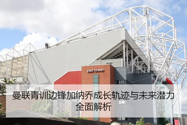 曼联青训边锋加纳乔成长轨迹与未来潜力全面解析