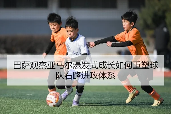 巴萨观察亚马尔爆发式成长如何重塑球队右路进攻体系