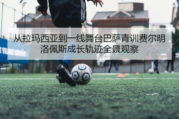 从拉玛西亚到一线舞台巴萨青训费尔明洛佩斯成长轨迹全景观察